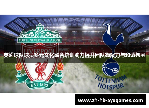 英超球队球员多元文化融合培训助力提升团队凝聚力与和谐氛围 英超球队球员多元文化融合培训助力提升团队凝聚力与和谐氛围