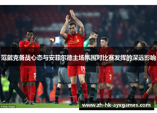 范戴克备战心态与安菲尔德主场氛围对比赛发挥的深远影响