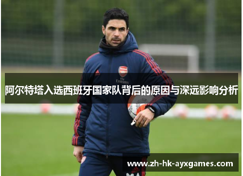 阿尔特塔入选西班牙国家队背后的原因与深远影响分析 阿尔特塔入选西班牙国家队背后的原因与深远影响分析