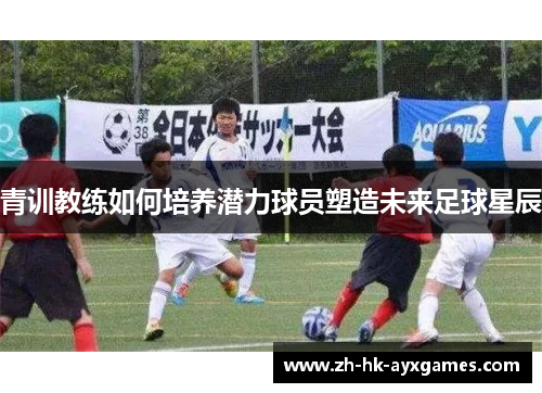 青训教练如何培养潜力球员塑造未来足球星辰 青训教练如何培养潜力球员塑造未来足球星辰