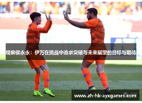 观察侯永永：伊万在挑战中追求突破与未来展望的目标与期待