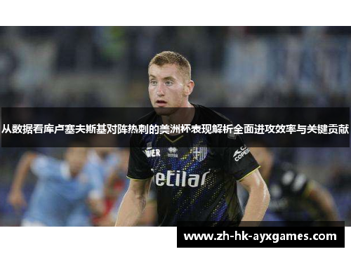 从数据看库卢塞夫斯基对阵热刺的美洲杯表现解析全面进攻效率与关键贡献