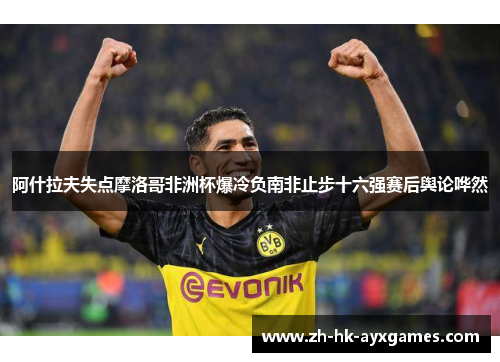阿什拉夫失点摩洛哥非洲杯爆冷负南非止步十六强赛后舆论哗然