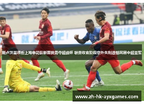 斯卢茨基领衔上海申花崭新面貌勇夺超级杯 联赛收官阶段意外失利遗憾屈居中超亚军 斯卢茨基领衔上海申花崭新面貌勇夺超级杯 联赛收官阶段意外失利遗憾屈居中超亚军